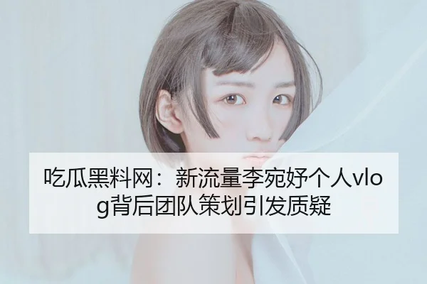 吃瓜黑料网：新流量李宛妤个人vlog背后团队策划引发质疑
